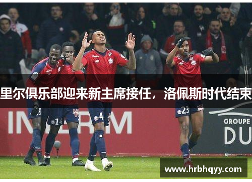 里尔俱乐部迎来新主席接任,洛佩斯时代结束 里尔俱乐部迎来新主席接任,洛佩斯时代结束